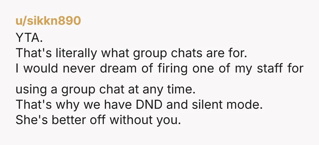 u/sikkn890 YTA. That's literally what group chats are for. I would never dream of firing one of my staff for using a group chat at any time. That's why we...