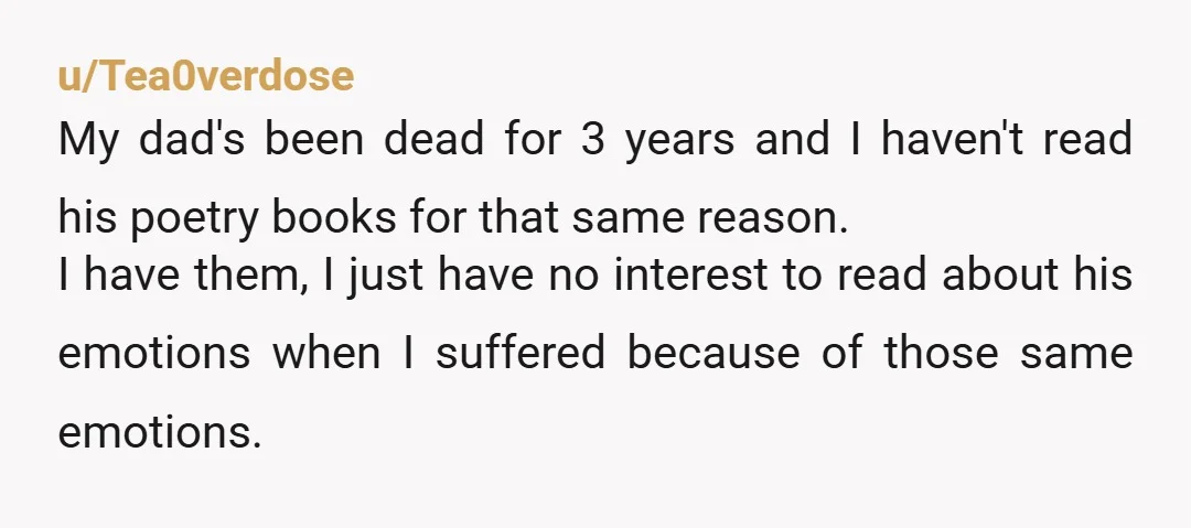 u/Tea0verdose My dad's been dead for 3 years and I haven't read his poetry books for that same reason. I have them, I just have no interest to read about...