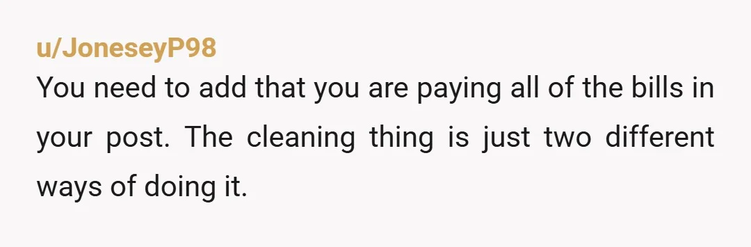 u/JoneseyP98 You need to add that you are paying all of the bills in your post. The cleaning thing is just two different ways of doing it. You are the...