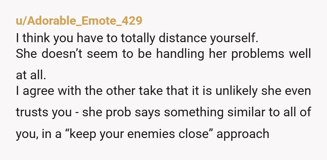 u/Adorable_Emote_429 I think you have to totally distance yourself. She doesn’t seem to be handling her problems well at all. I agree with the other take that it is unlikely...