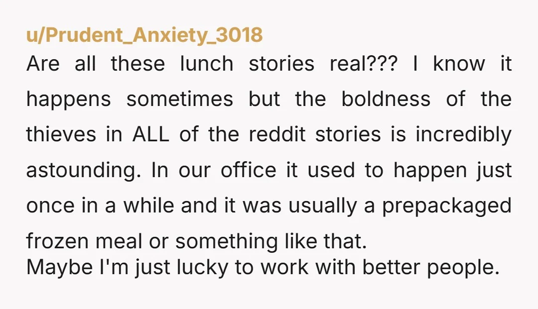 u/Prudent_Anxiety_3018 Are all these lunch stories real??? I know it happens sometimes but the boldness of the thieves in ALL of the reddit stories is incredibly astounding. In our office...