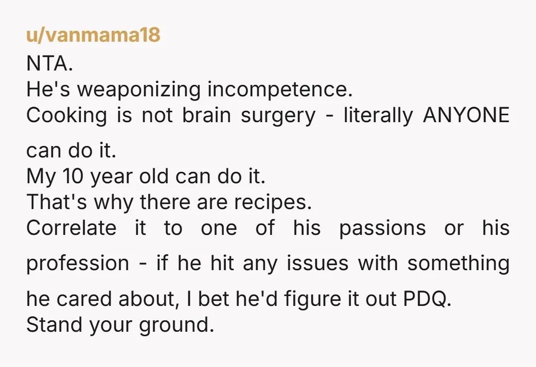 u/vanmama18 NTA. He's weaponizing incompetence. Cooking is not brain surgery - literally ANYONE can do it. My 10 year old can do it. That's why there are recipes. Correlate it...