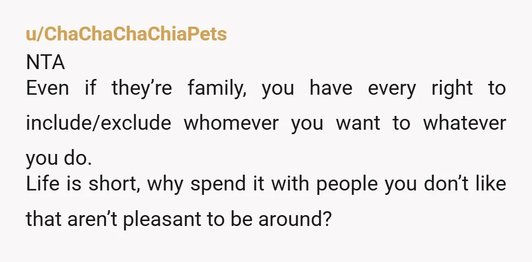 u/ChaChaChaChiaPets NTA Even if they’re family, you have every right to include/exclude whomever you want to whatever you do. Life is short, why spend it with people you don’t like...