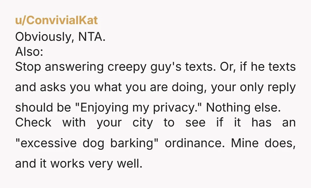 u/ConvivialKat Obviously, NTA. Also: Stop answering creepy guy's texts. Or, if he texts and asks you what you are doing, your only reply should be "Enjoying my privacy." Nothing else....