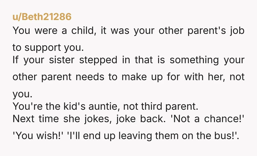 u/LunaMoth-Rebirth Yeah no. Your sister is crossing too many boundaries and for her to expect you to be a nanny to her kid is just pure entitlement. If she and...