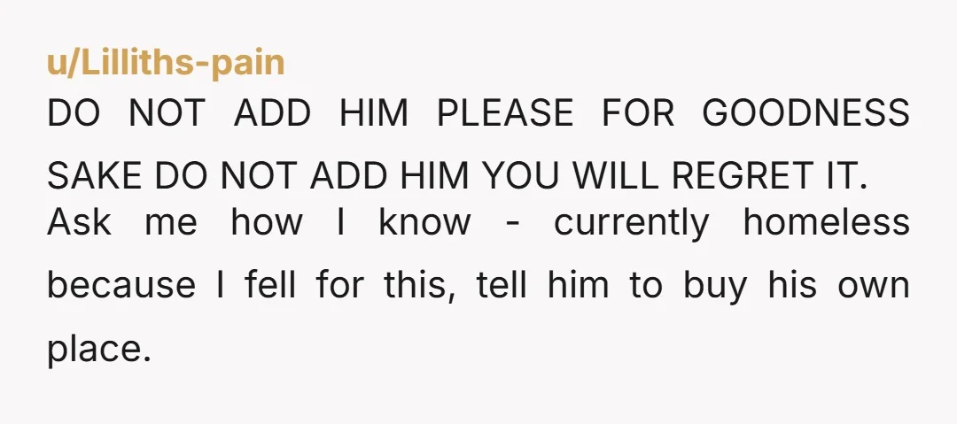 u/PlantedSeedsBloom Nope. Never add him to the mortgage especially if not married. He would have access to make financial decisions about your property or potentially take a second mortgage on...