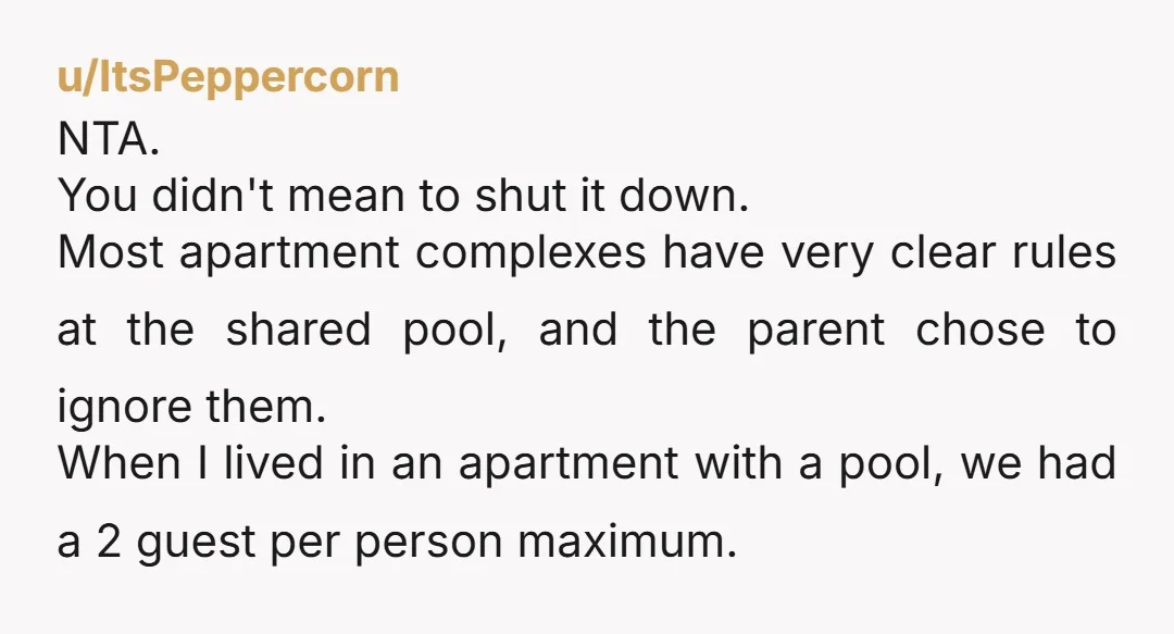 u/ItsPeppercorn NTA. You didn't mean to shut it down. Most apartment complexes have very clear rules at the shared pool, and the parent chose to ignore them. When I lived...