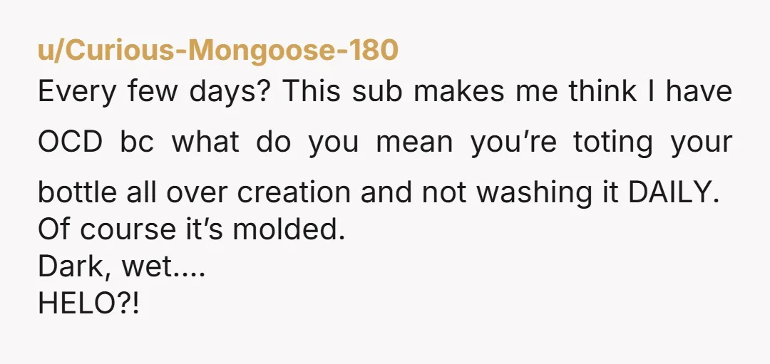 u/Anxious_Republic591 Ummm this is why we have multiple water bottles and rotate them through the wash. And for gods sake take the one that sits on your desk at work...