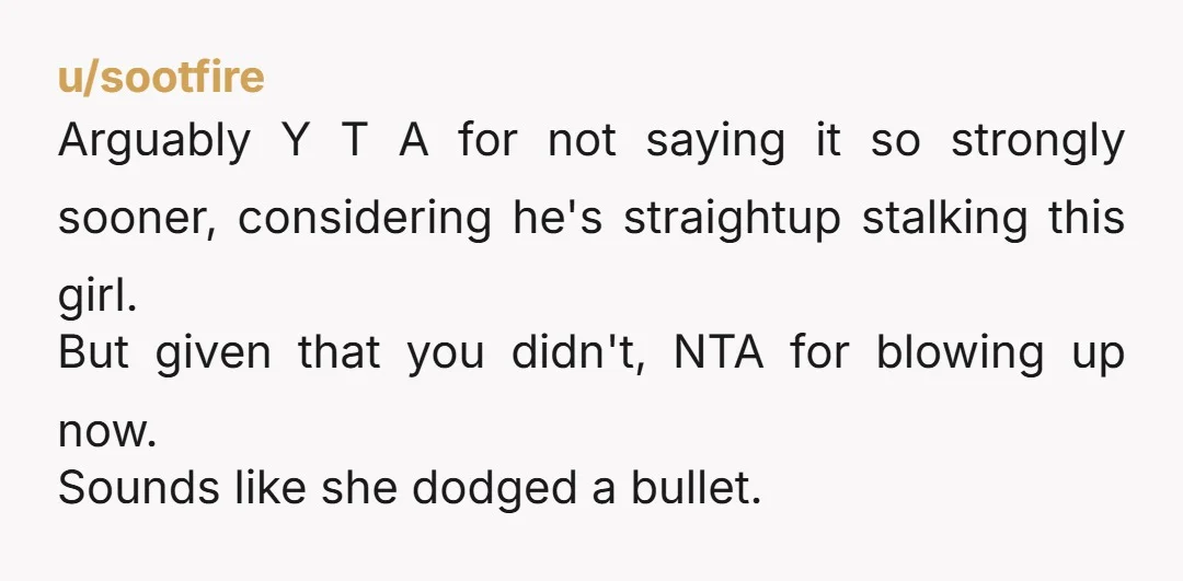 u/EndlessTypist NTA and you should probably try to let this poor girl know that she has a stalker.