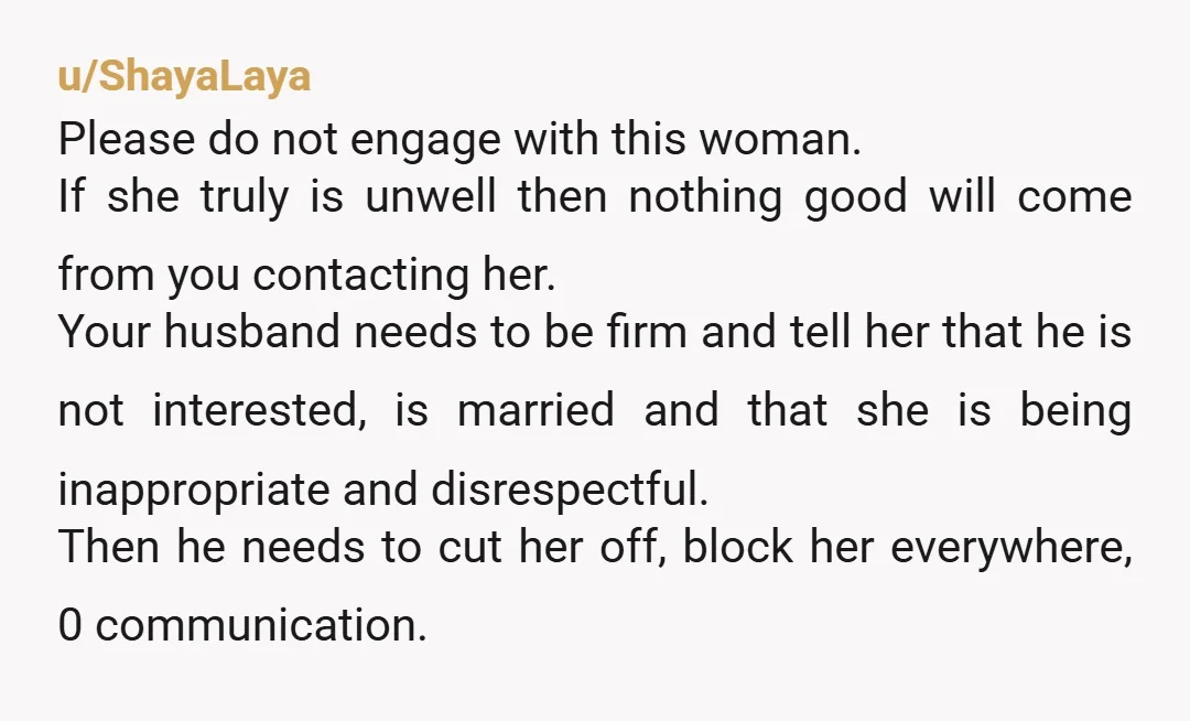 u/ShayaLaya Please do not engage with this woman. If she truly is unwell then nothing good will come from you contacting her. Your husband needs to be firm and tell...
