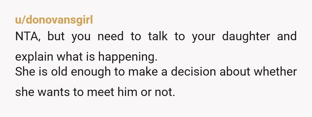 u/donovansgirl NTA, but you need to talk to your daughter and explain what is happening. She is old enough to make a decision about whether she wants to meet him...