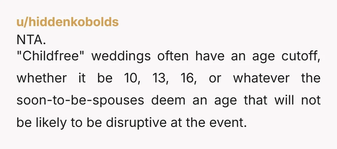 u/hiddenkobolds NTA. "Childfree" weddings often have an age cutoff, whether it be 10, 13, 16, or whatever the soon-to-be-spouses deem an age that will not be likely to be disruptive...