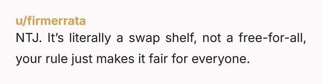 u/firmerrata NTJ. It’s literally a swap shelf, not a free-for-all, your rule just makes it fair for everyone.