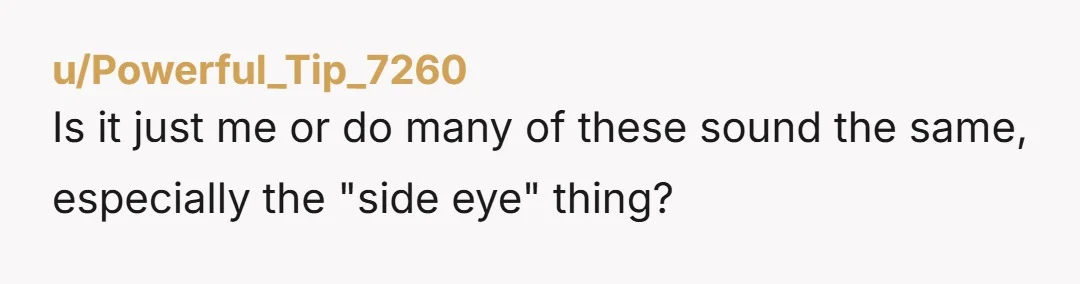 u/Powerful_Tip_7260 Is it just me or do many of these sound the same, especially the "side eye" thing?