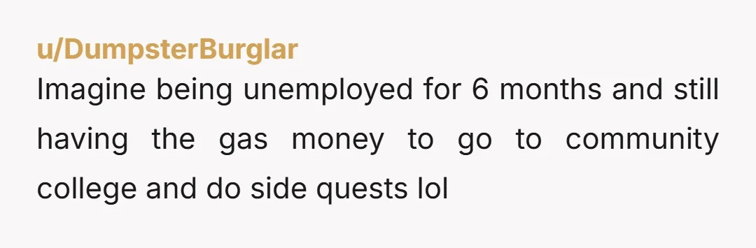 u/DumpsterBurglar Imagine being unemployed for 6 months and still having the gas money to go to community college and do side quests lol