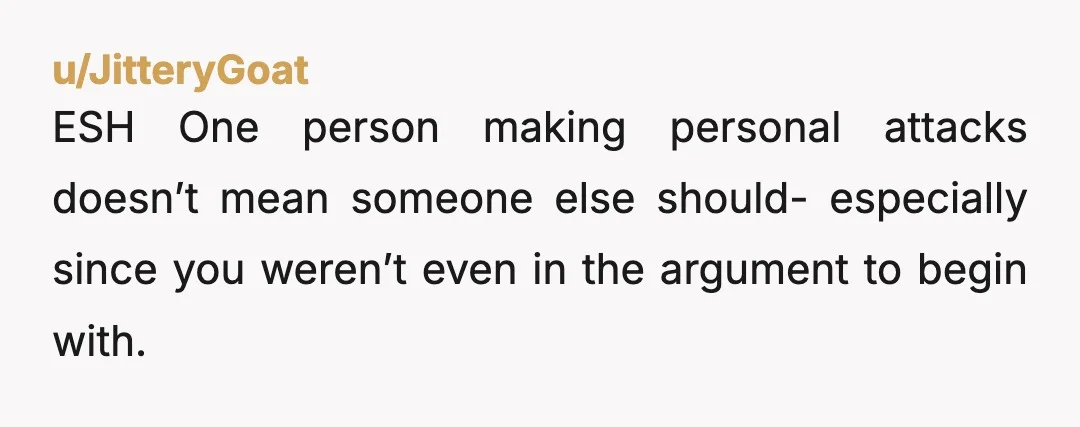 u/JitteryGoat ESH One person making personal attacks doesn’t mean someone else should- especially since you weren’t even in the argument to begin with.