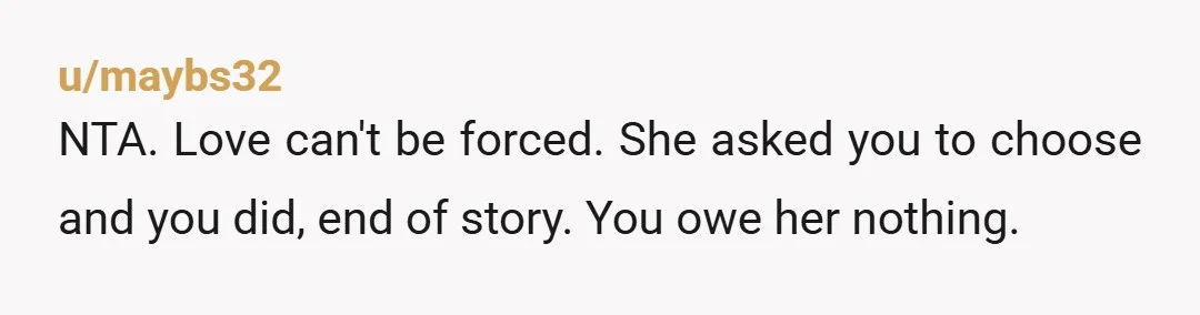 u/maybs32
NTA. Love can't be forced. She asked you to choose and you did, end of story. You owe her nothing.