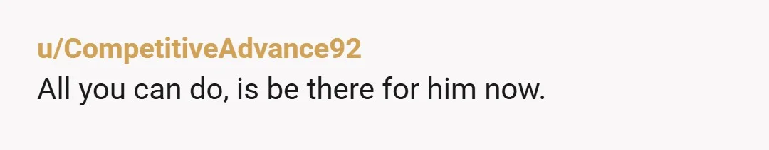 u/CompetitiveAdvance92
All you can do, is be there for him now.