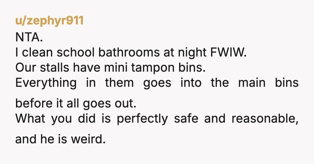 u/zephyr911 NTA. I clean school bathrooms at night FWIW. Our stalls have mini tampon bins. Everything in them goes into the main bins before it all goes out. What you...