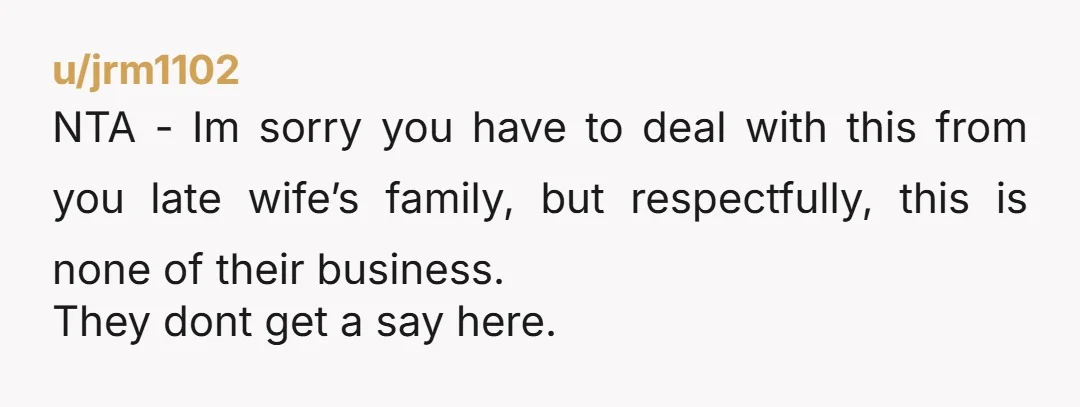 u/jrm1102 NTA - Im sorry you have to deal with this from you late wife’s family, but respectfully, this is none of their business. They dont get a say here.