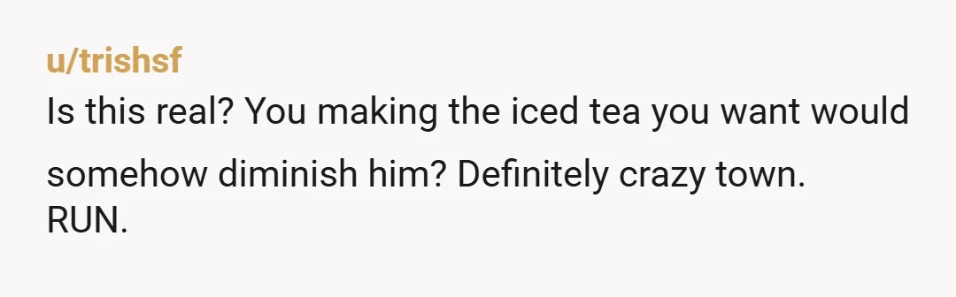 u/SageKitty100 He's allowed to say no to a request if it's genuinely too much for him, but why tf would that mean you can't make the tea yourself? Ludicrous. If...