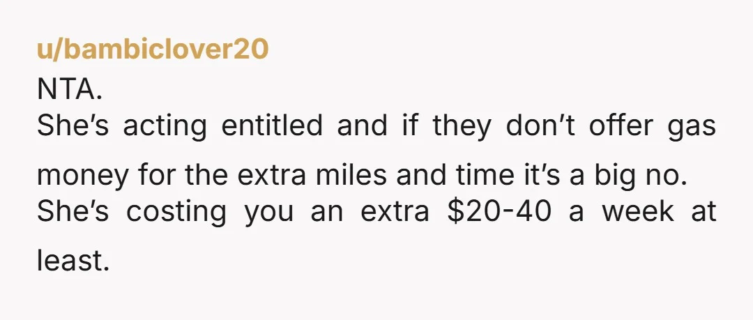 u/bambiclover20 NTA. She’s acting entitled and if they don’t offer gas money for the extra miles and time it’s a big no. She’s costing you an extra $20-40 a week...