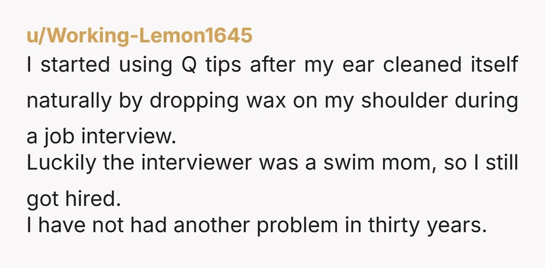 u/Working-Lemon1645 I started using Q tips after my ear cleaned itself naturally by dropping wax on my shoulder during a job interview. Luckily the interviewer was a swim mom, so...