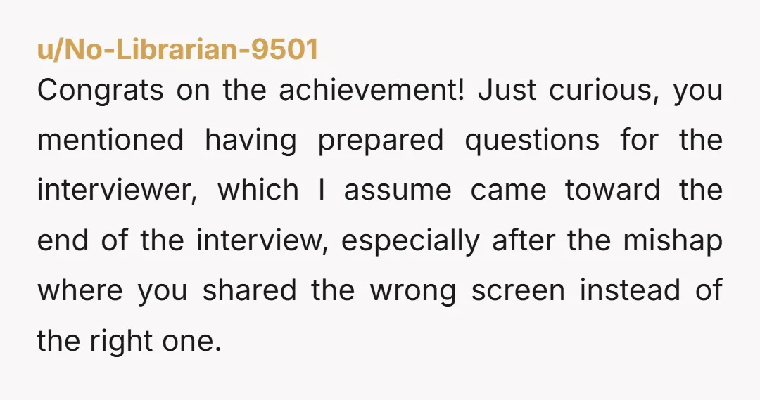 u/No-Librarian-9501 Congrats on the achievement! Just curious, you mentioned having prepared questions for the interviewer, which I assume came toward the end of the interview, especially after the mishap where...