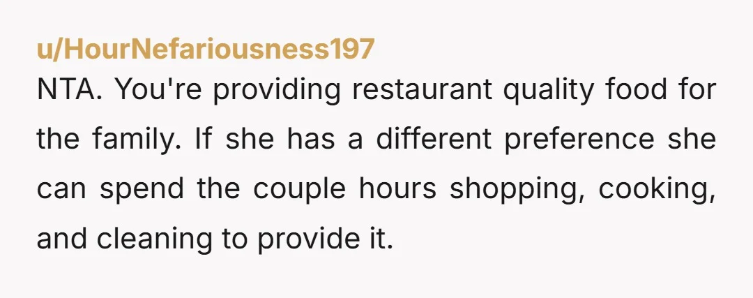 u/HourNefariousness197 NTA. You're providing restaurant quality food for the family. If she has a different preference she can spend the couple hours shopping, cooking, and cleaning to provide it.