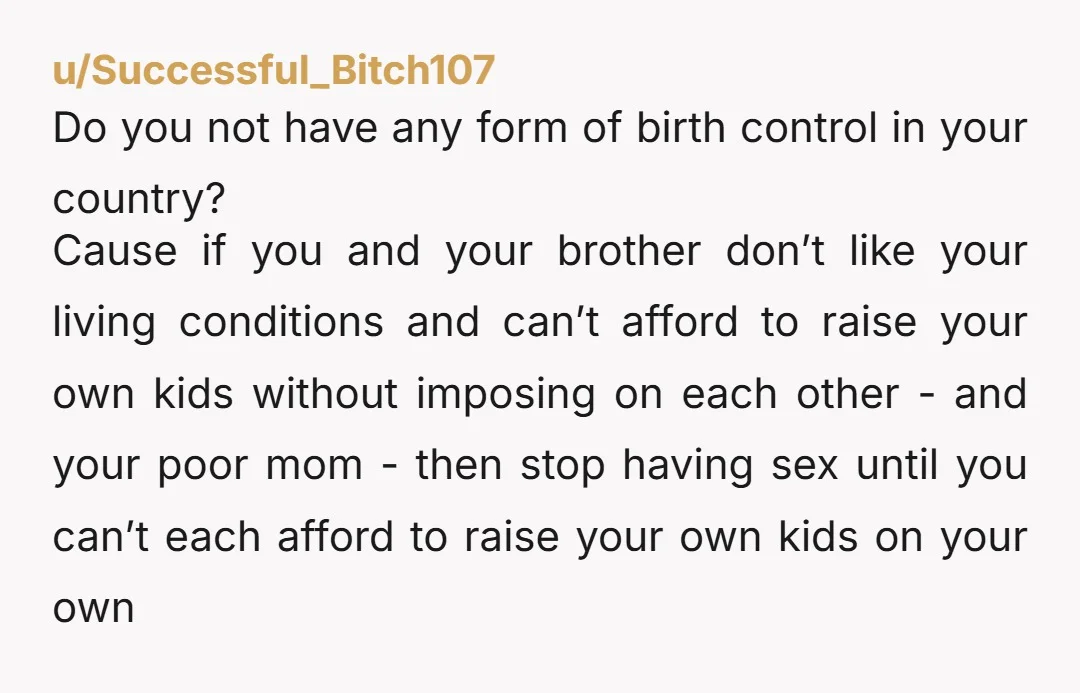 u/Successful_Bitch107 Do you not have any form of birth control in your country? Cause if you and your brother don’t like your living conditions and can’t afford to raise your...