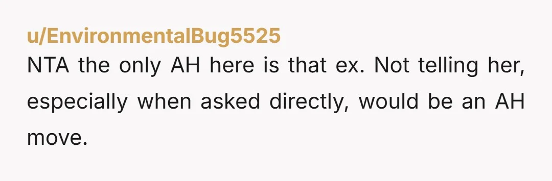 u/EnvironmentalBug5525 NTA the only AH here is that ex. Not telling her, especially when asked directly, would be an AH move.