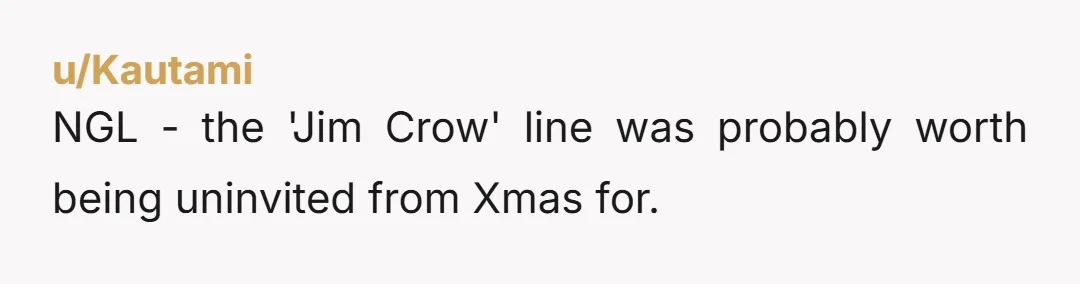 u/Kautami
NGL - the 'Jim Crow' line was probably worth being uninvited from Xmas for.