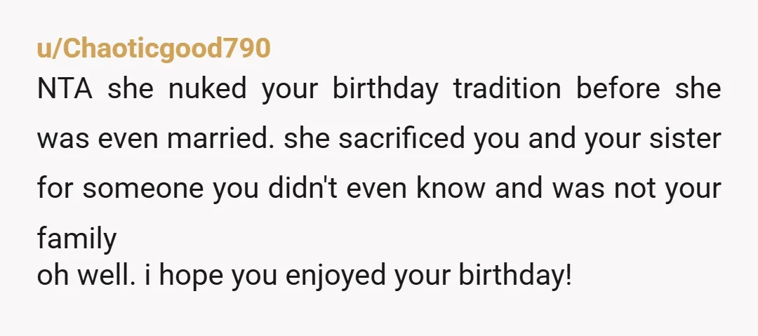 u/Chaoticgood790 NTA she nuked your birthday tradition before she was even married. she sacrificed you and your sister for someone you didn't even know and was not your family oh...