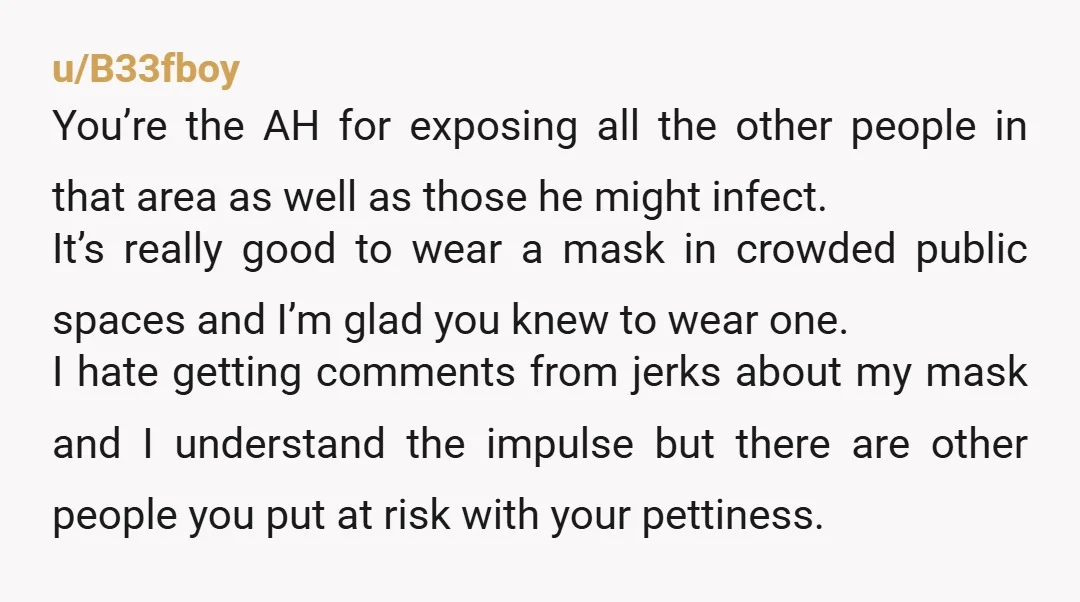 u/the_skies_falling ESH He should have minded his business. You wore a mask so you wouldn’t get other people sick, but apparently think it’s ok to get them sick if they...