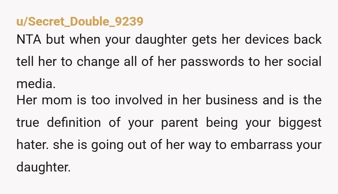 u/Secret_Double_9239 NTA but when your daughter gets her devices back tell her to change all of her passwords to her social media. Her mom is too involved in her business...
