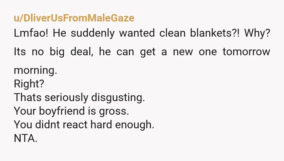 u/DliverUsFromMaleGaze Lmfao! He suddenly wanted clean blankets?! Why? Its no big deal, he can get a new one tomorrow morning. Right? Thats seriously disgusting. Your boyfriend is gross. You didnt...
