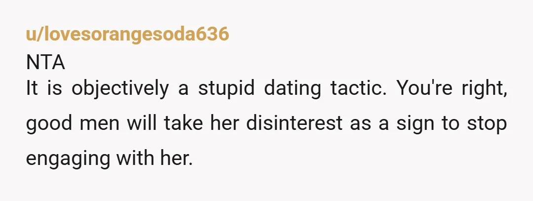 u/lovesorangesoda636 NTA It is objectively a stupid dating tactic. You're right, good men will take her disinterest as a sign to stop engaging with her. Yeah you were blunt and...