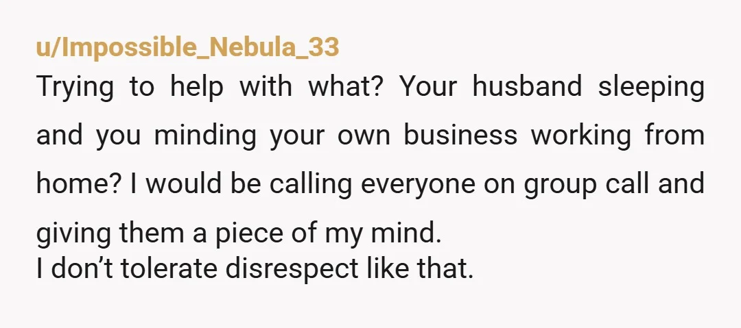 u/Impossible_Nebula_33 Trying to help with what? Your husband sleeping and you minding your own business working from home? I would be calling everyone on group call and giving them a...
