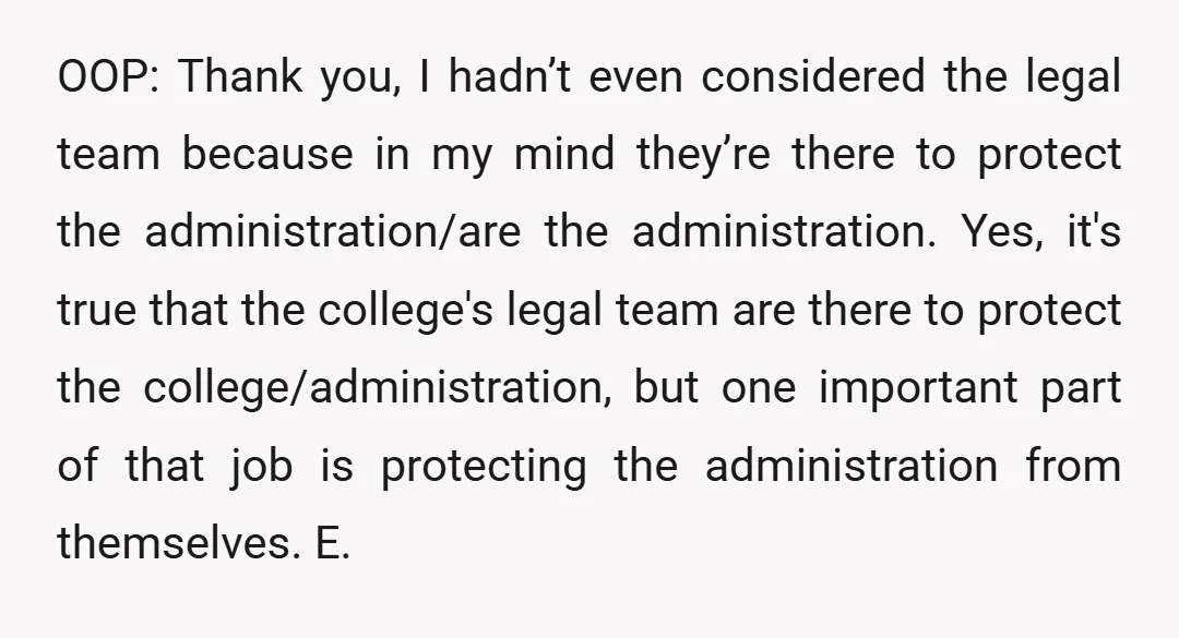 OOP: Thank you, I hadn’t even considered the legal team because in my mind they’re there to protect the administration/are the administration. Yes, it's true that the college's legal team are...
