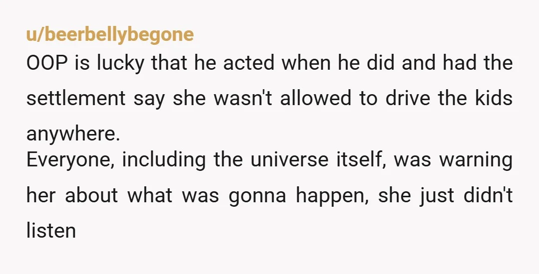 u/beerbellybegone OOP is lucky that he acted when he did and had the settlement say she wasn't allowed to drive the kids anywhere. Everyone, including the universe itself, was warning...