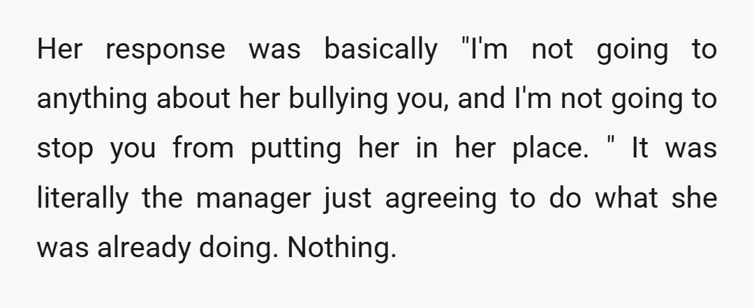 Her response was basically "I'm not going to anything about her bullying you, and I'm not going to stop you from putting her in her place. " It was literally...