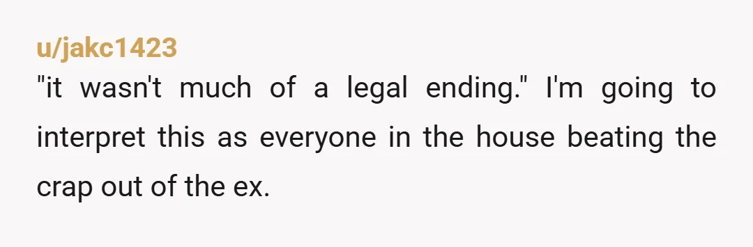u/jakc1423
"it wasn't much of a legal ending." I'm going to interpret this as everyone in the house beating the crap out of the ex.