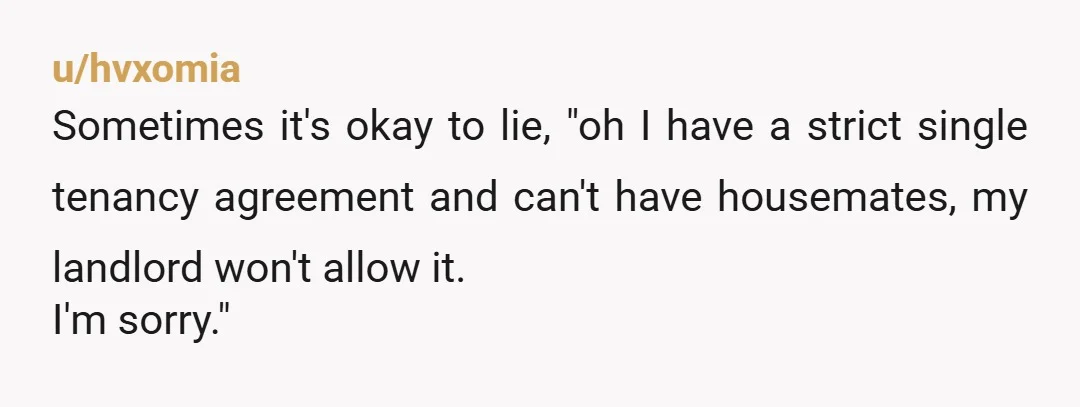 u/hvxomia
Sometimes it's okay to lie, "oh I have a strict single tenancy agreement and can't have housemates, my landlord won't allow it.
I'm sorry."