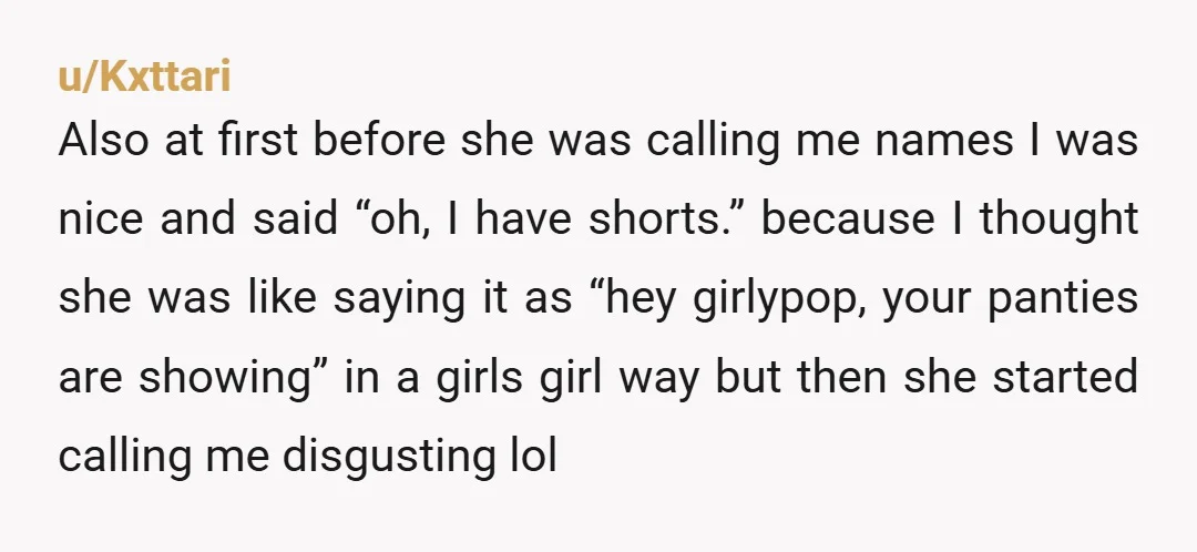 u/Kxttari Also at first before she was calling me names I was nice and said “oh, I have shorts.” because I thought she was like saying it as “hey girlypop,...