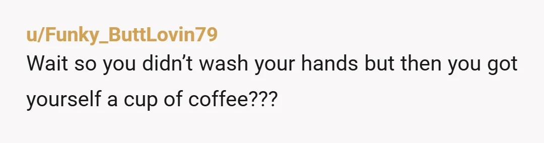 u/Funky_ButtLovin79
Wait so you didn’t wash your hands but then you got yourself a cup of coffee???