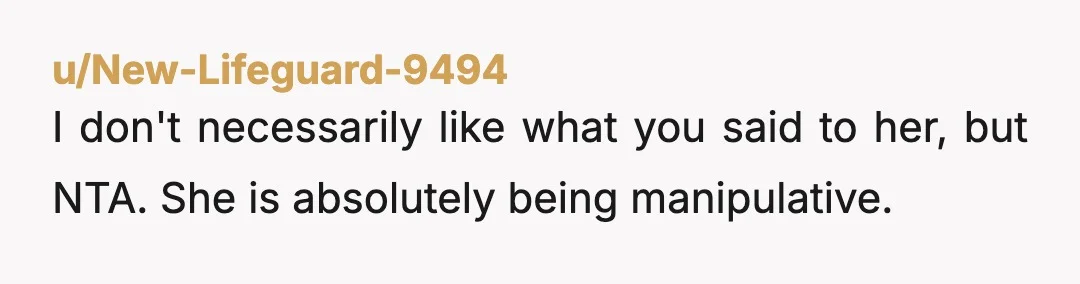 u/New-Lifeguard-9494 I don't necessarily like what you said to her, but NTA. She is absolutely being manipulative. Also keep in mind, she is showing you what the rest of your...