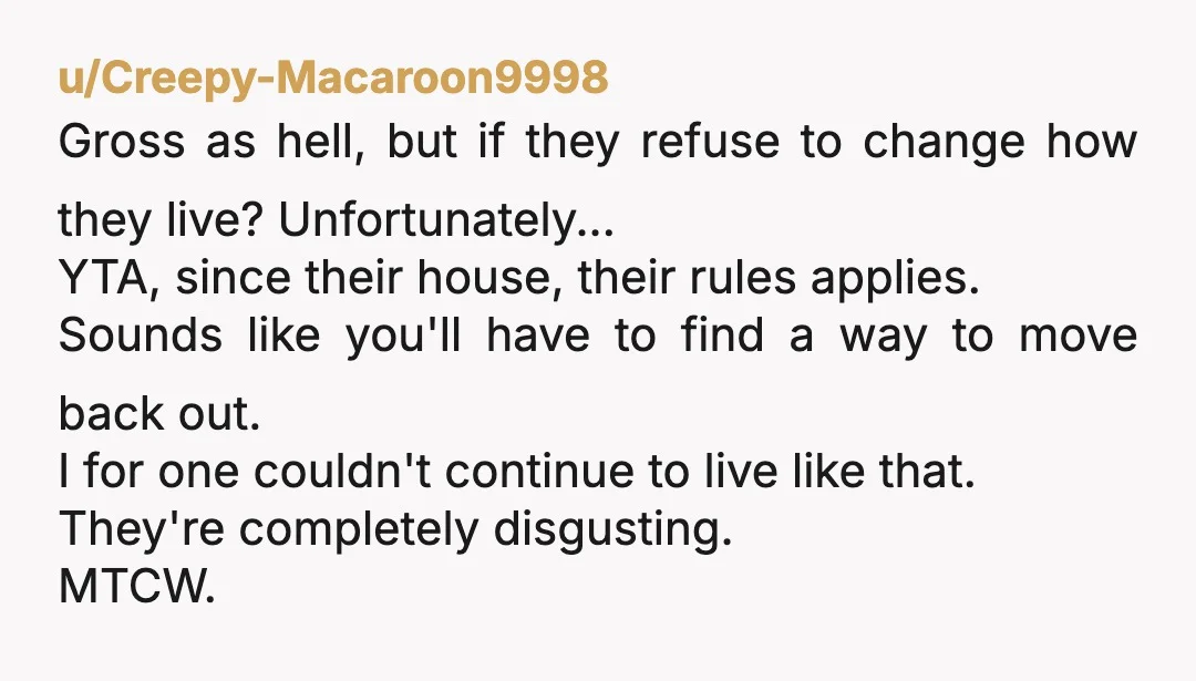 u/Creepy-Macaroon9998 Gross as hell, but if they refuse to change how they live? Unfortunately... YTA, since their house, their rules applies. Sounds like you'll have to find a way to...