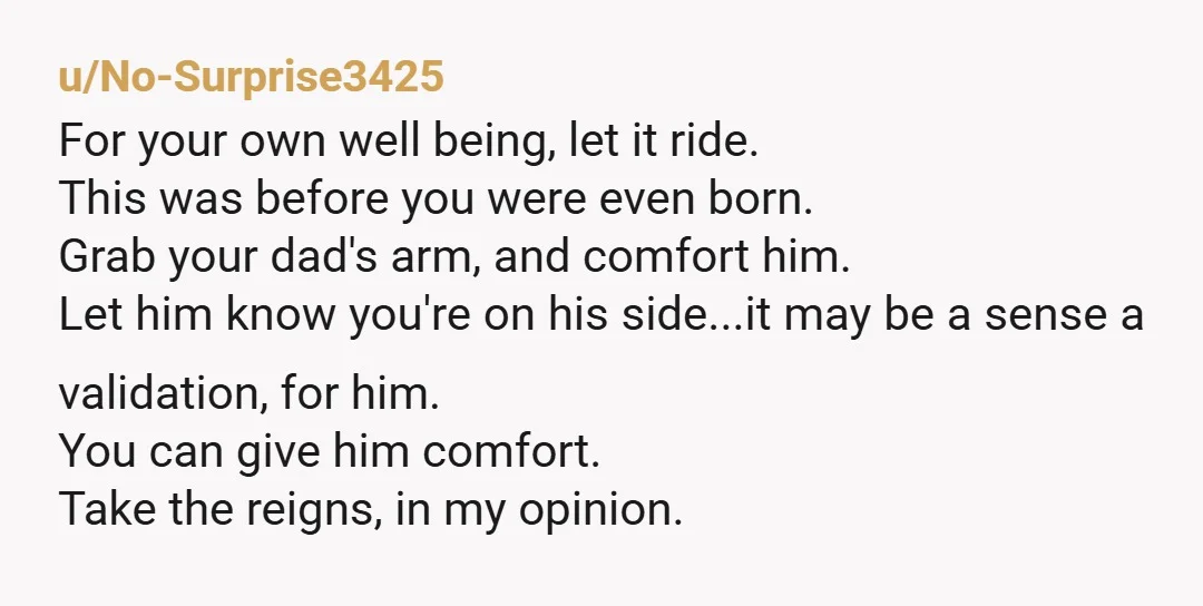 u/No-Surprise3425 For your own well being, let it ride. This was before you were even born. Grab your dad's arm, and comfort him. Let him know you're on his side...it...