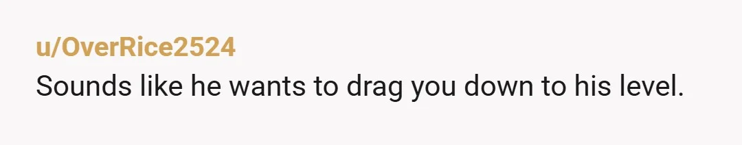 u/OverRice2524
Sounds like he wants to drag you down to his level.