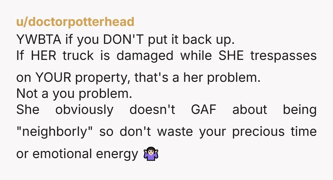 u/doctorpotterhead YWBTA if you DON'T put it back up. If HER truck is damaged while SHE trespasses on YOUR property, that's a her problem. Not a you problem. She obviously...